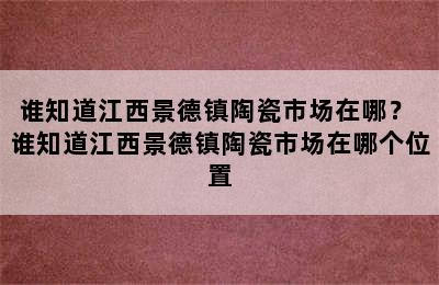 谁知道江西景德镇陶瓷市场在哪？ 谁知道江西景德镇陶瓷市场在哪个位置